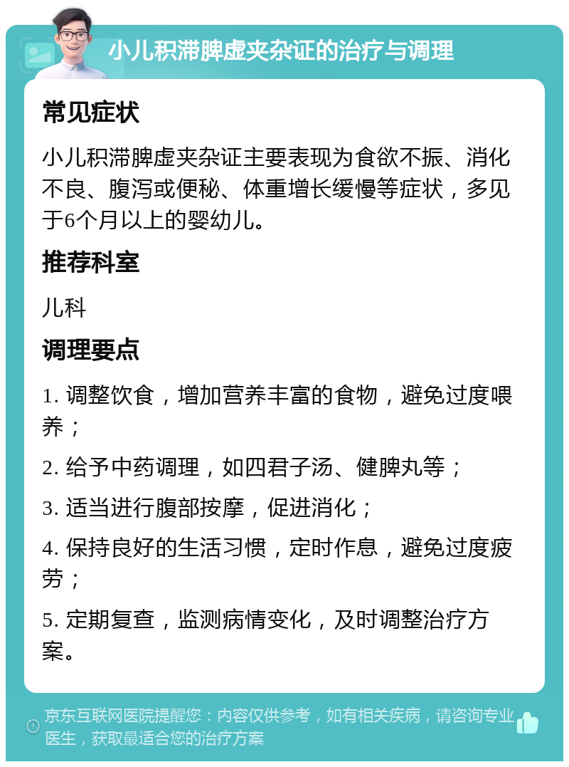 小儿积滞脾虚夹杂证的治疗与调理 常见症状 小儿积滞脾虚夹杂证主要表现为食欲不振、消化不良、腹泻或便秘、体重增长缓慢等症状，多见于6个月以上的婴幼儿。 推荐科室 儿科 调理要点 1. 调整饮食，增加营养丰富的食物，避免过度喂养； 2. 给予中药调理，如四君子汤、健脾丸等； 3. 适当进行腹部按摩，促进消化； 4. 保持良好的生活习惯，定时作息，避免过度疲劳； 5. 定期复查，监测病情变化，及时调整治疗方案。