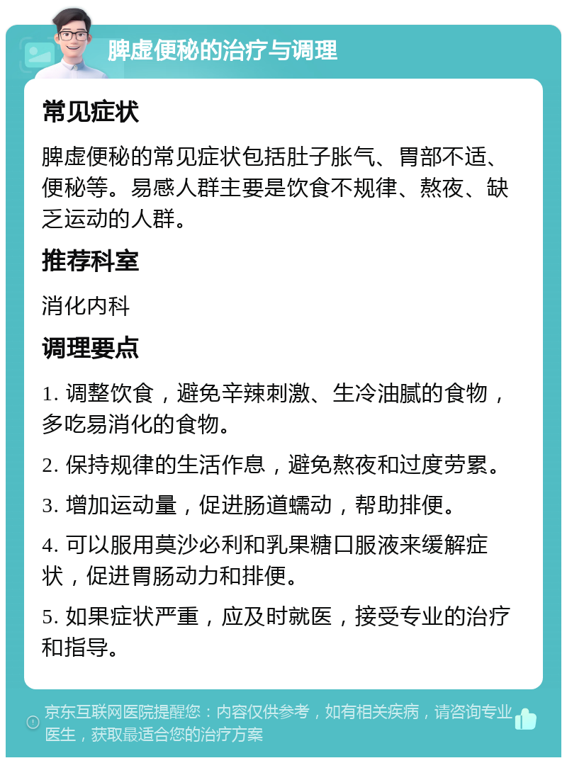 脾虚便秘的治疗与调理 常见症状 脾虚便秘的常见症状包括肚子胀气、胃部不适、便秘等。易感人群主要是饮食不规律、熬夜、缺乏运动的人群。 推荐科室 消化内科 调理要点 1. 调整饮食，避免辛辣刺激、生冷油腻的食物，多吃易消化的食物。 2. 保持规律的生活作息，避免熬夜和过度劳累。 3. 增加运动量，促进肠道蠕动，帮助排便。 4. 可以服用莫沙必利和乳果糖口服液来缓解症状，促进胃肠动力和排便。 5. 如果症状严重，应及时就医，接受专业的治疗和指导。