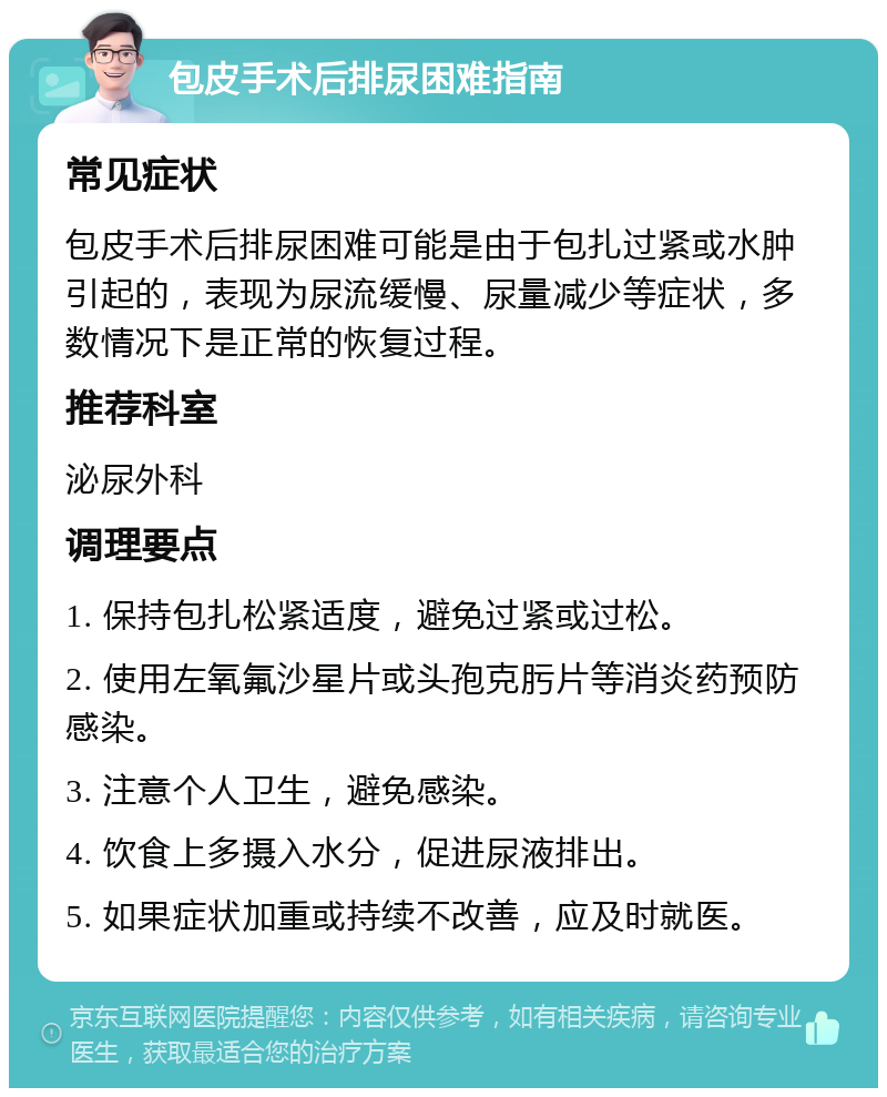 包皮手术后排尿困难指南 常见症状 包皮手术后排尿困难可能是由于包扎过紧或水肿引起的，表现为尿流缓慢、尿量减少等症状，多数情况下是正常的恢复过程。 推荐科室 泌尿外科 调理要点 1. 保持包扎松紧适度，避免过紧或过松。 2. 使用左氧氟沙星片或头孢克肟片等消炎药预防感染。 3. 注意个人卫生，避免感染。 4. 饮食上多摄入水分，促进尿液排出。 5. 如果症状加重或持续不改善，应及时就医。