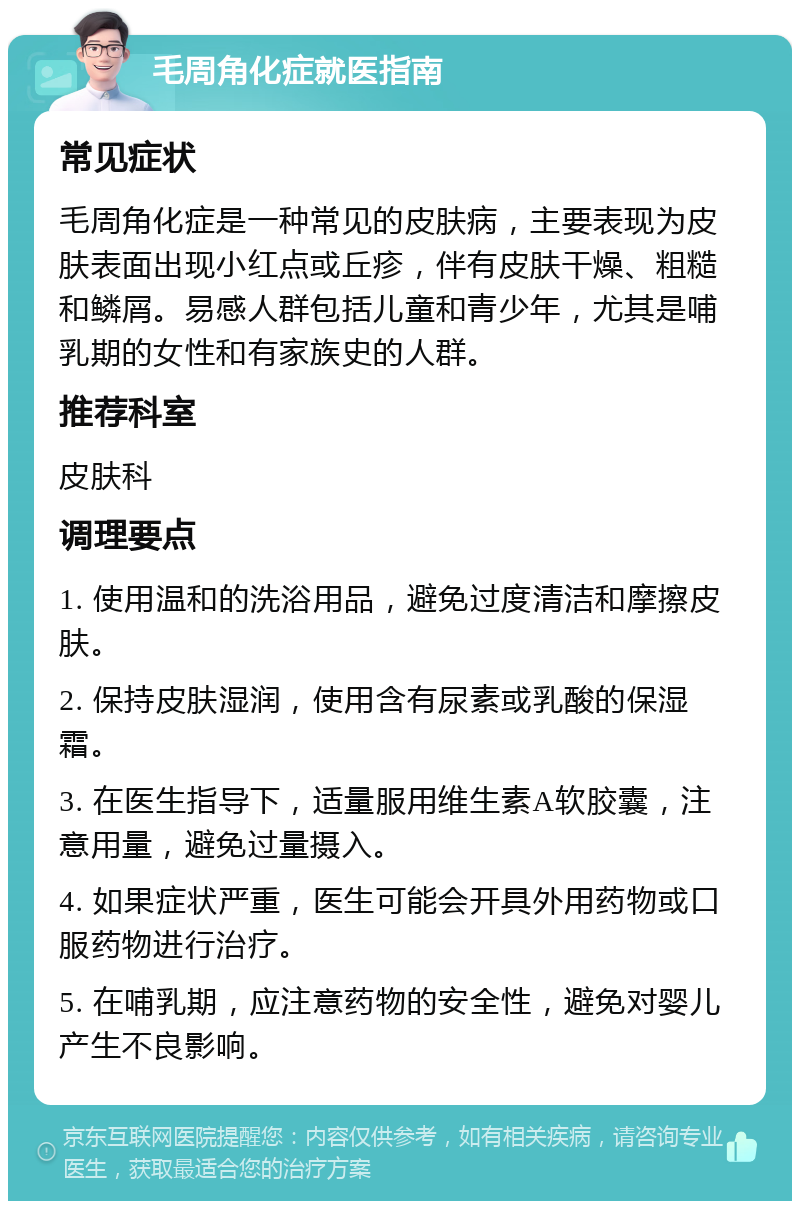 毛周角化症就医指南 常见症状 毛周角化症是一种常见的皮肤病，主要表现为皮肤表面出现小红点或丘疹，伴有皮肤干燥、粗糙和鳞屑。易感人群包括儿童和青少年，尤其是哺乳期的女性和有家族史的人群。 推荐科室 皮肤科 调理要点 1. 使用温和的洗浴用品，避免过度清洁和摩擦皮肤。 2. 保持皮肤湿润，使用含有尿素或乳酸的保湿霜。 3. 在医生指导下，适量服用维生素A软胶囊，注意用量，避免过量摄入。 4. 如果症状严重，医生可能会开具外用药物或口服药物进行治疗。 5. 在哺乳期，应注意药物的安全性，避免对婴儿产生不良影响。