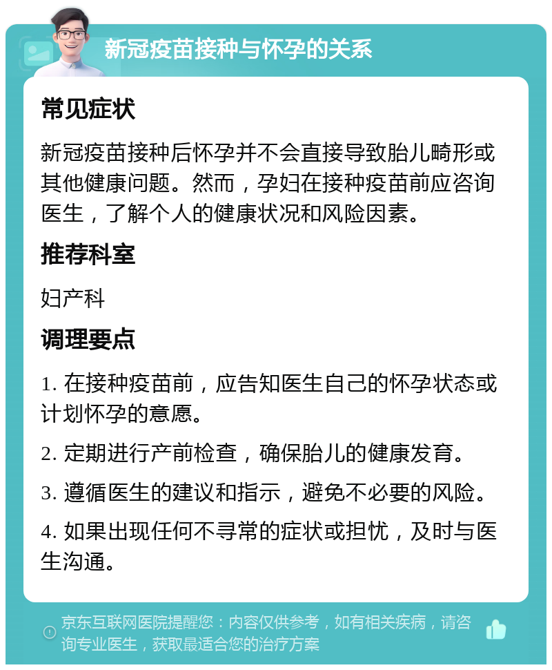 新冠疫苗接种与怀孕的关系 常见症状 新冠疫苗接种后怀孕并不会直接导致胎儿畸形或其他健康问题。然而，孕妇在接种疫苗前应咨询医生，了解个人的健康状况和风险因素。 推荐科室 妇产科 调理要点 1. 在接种疫苗前，应告知医生自己的怀孕状态或计划怀孕的意愿。 2. 定期进行产前检查，确保胎儿的健康发育。 3. 遵循医生的建议和指示，避免不必要的风险。 4. 如果出现任何不寻常的症状或担忧，及时与医生沟通。