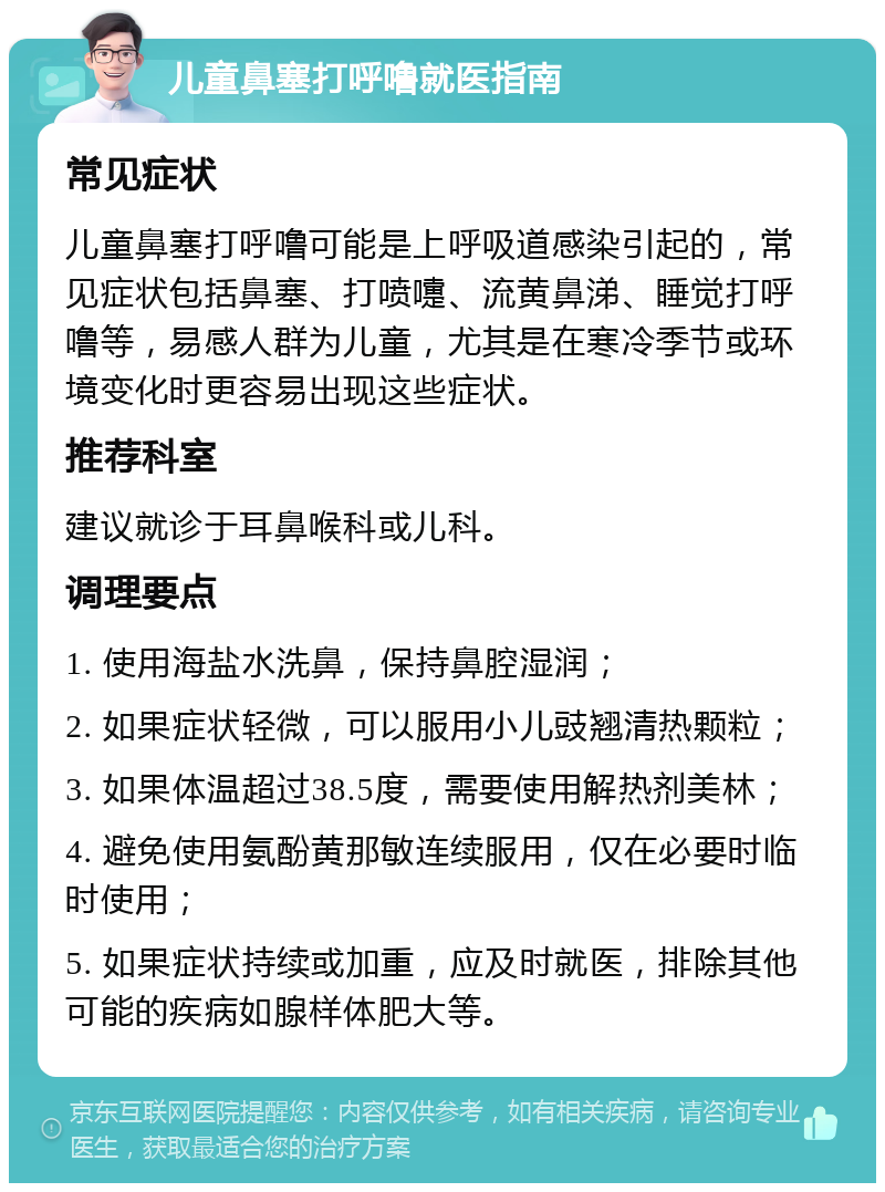 儿童鼻塞打呼噜就医指南 常见症状 儿童鼻塞打呼噜可能是上呼吸道感染引起的，常见症状包括鼻塞、打喷嚏、流黄鼻涕、睡觉打呼噜等，易感人群为儿童，尤其是在寒冷季节或环境变化时更容易出现这些症状。 推荐科室 建议就诊于耳鼻喉科或儿科。 调理要点 1. 使用海盐水洗鼻，保持鼻腔湿润； 2. 如果症状轻微，可以服用小儿豉翘清热颗粒； 3. 如果体温超过38.5度，需要使用解热剂美林； 4. 避免使用氨酚黄那敏连续服用，仅在必要时临时使用； 5. 如果症状持续或加重，应及时就医，排除其他可能的疾病如腺样体肥大等。