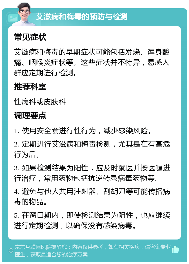 艾滋病和梅毒的预防与检测 常见症状 艾滋病和梅毒的早期症状可能包括发烧、浑身酸痛、咽喉炎症状等。这些症状并不特异，易感人群应定期进行检测。 推荐科室 性病科或皮肤科 调理要点 1. 使用安全套进行性行为，减少感染风险。 2. 定期进行艾滋病和梅毒检测，尤其是在有高危行为后。 3. 如果检测结果为阳性，应及时就医并按医嘱进行治疗，常用药物包括抗逆转录病毒药物等。 4. 避免与他人共用注射器、刮胡刀等可能传播病毒的物品。 5. 在窗口期内，即使检测结果为阴性，也应继续进行定期检测，以确保没有感染病毒。