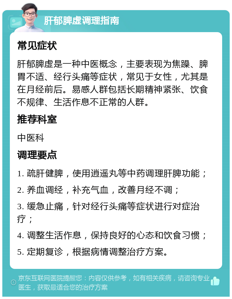 肝郁脾虚调理指南 常见症状 肝郁脾虚是一种中医概念，主要表现为焦躁、脾胃不适、经行头痛等症状，常见于女性，尤其是在月经前后。易感人群包括长期精神紧张、饮食不规律、生活作息不正常的人群。 推荐科室 中医科 调理要点 1. 疏肝健脾，使用逍遥丸等中药调理肝脾功能； 2. 养血调经，补充气血，改善月经不调； 3. 缓急止痛，针对经行头痛等症状进行对症治疗； 4. 调整生活作息，保持良好的心态和饮食习惯； 5. 定期复诊，根据病情调整治疗方案。