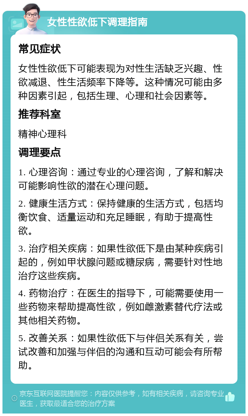 女性性欲低下调理指南 常见症状 女性性欲低下可能表现为对性生活缺乏兴趣、性欲减退、性生活频率下降等。这种情况可能由多种因素引起，包括生理、心理和社会因素等。 推荐科室 精神心理科 调理要点 1. 心理咨询：通过专业的心理咨询，了解和解决可能影响性欲的潜在心理问题。 2. 健康生活方式：保持健康的生活方式，包括均衡饮食、适量运动和充足睡眠，有助于提高性欲。 3. 治疗相关疾病：如果性欲低下是由某种疾病引起的，例如甲状腺问题或糖尿病，需要针对性地治疗这些疾病。 4. 药物治疗：在医生的指导下，可能需要使用一些药物来帮助提高性欲，例如雌激素替代疗法或其他相关药物。 5. 改善关系：如果性欲低下与伴侣关系有关，尝试改善和加强与伴侣的沟通和互动可能会有所帮助。