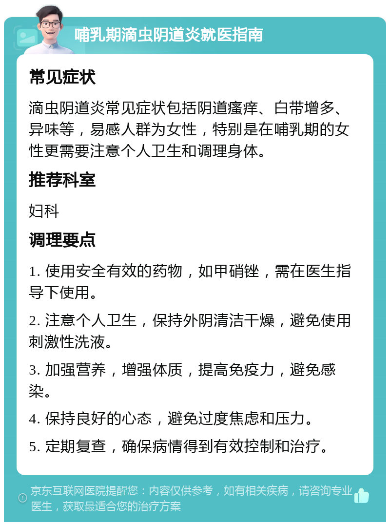 哺乳期滴虫阴道炎就医指南 常见症状 滴虫阴道炎常见症状包括阴道瘙痒、白带增多、异味等，易感人群为女性，特别是在哺乳期的女性更需要注意个人卫生和调理身体。 推荐科室 妇科 调理要点 1. 使用安全有效的药物，如甲硝锉，需在医生指导下使用。 2. 注意个人卫生，保持外阴清洁干燥，避免使用刺激性洗液。 3. 加强营养，增强体质，提高免疫力，避免感染。 4. 保持良好的心态，避免过度焦虑和压力。 5. 定期复查，确保病情得到有效控制和治疗。