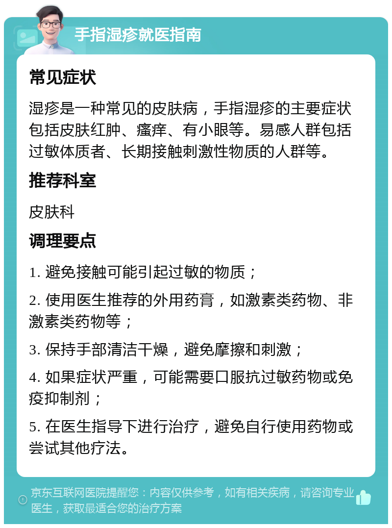 手指湿疹就医指南 常见症状 湿疹是一种常见的皮肤病，手指湿疹的主要症状包括皮肤红肿、瘙痒、有小眼等。易感人群包括过敏体质者、长期接触刺激性物质的人群等。 推荐科室 皮肤科 调理要点 1. 避免接触可能引起过敏的物质； 2. 使用医生推荐的外用药膏，如激素类药物、非激素类药物等； 3. 保持手部清洁干燥，避免摩擦和刺激； 4. 如果症状严重，可能需要口服抗过敏药物或免疫抑制剂； 5. 在医生指导下进行治疗，避免自行使用药物或尝试其他疗法。