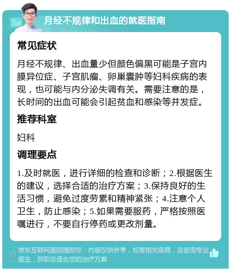 月经不规律和出血的就医指南 常见症状 月经不规律、出血量少但颜色偏黑可能是子宫内膜异位症、子宫肌瘤、卵巢囊肿等妇科疾病的表现，也可能与内分泌失调有关。需要注意的是，长时间的出血可能会引起贫血和感染等并发症。 推荐科室 妇科 调理要点 1.及时就医，进行详细的检查和诊断；2.根据医生的建议，选择合适的治疗方案；3.保持良好的生活习惯，避免过度劳累和精神紧张；4.注意个人卫生，防止感染；5.如果需要服药，严格按照医嘱进行，不要自行停药或更改剂量。