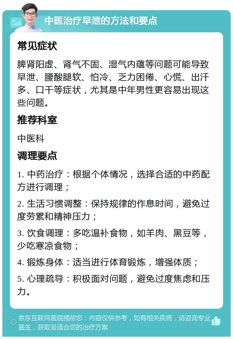 中医治疗早泄的方法和要点 常见症状 脾肾阳虚、肾气不固、湿气内蕴等问题可能导致早泄、腰酸腿软、怕冷、乏力困倦、心慌、出汗多、口干等症状，尤其是中年男性更容易出现这些问题。 推荐科室 中医科 调理要点 1. 中药治疗：根据个体情况，选择合适的中药配方进行调理； 2. 生活习惯调整：保持规律的作息时间，避免过度劳累和精神压力； 3. 饮食调理：多吃温补食物，如羊肉、黑豆等，少吃寒凉食物； 4. 锻炼身体：适当进行体育锻炼，增强体质； 5. 心理疏导：积极面对问题，避免过度焦虑和压力。