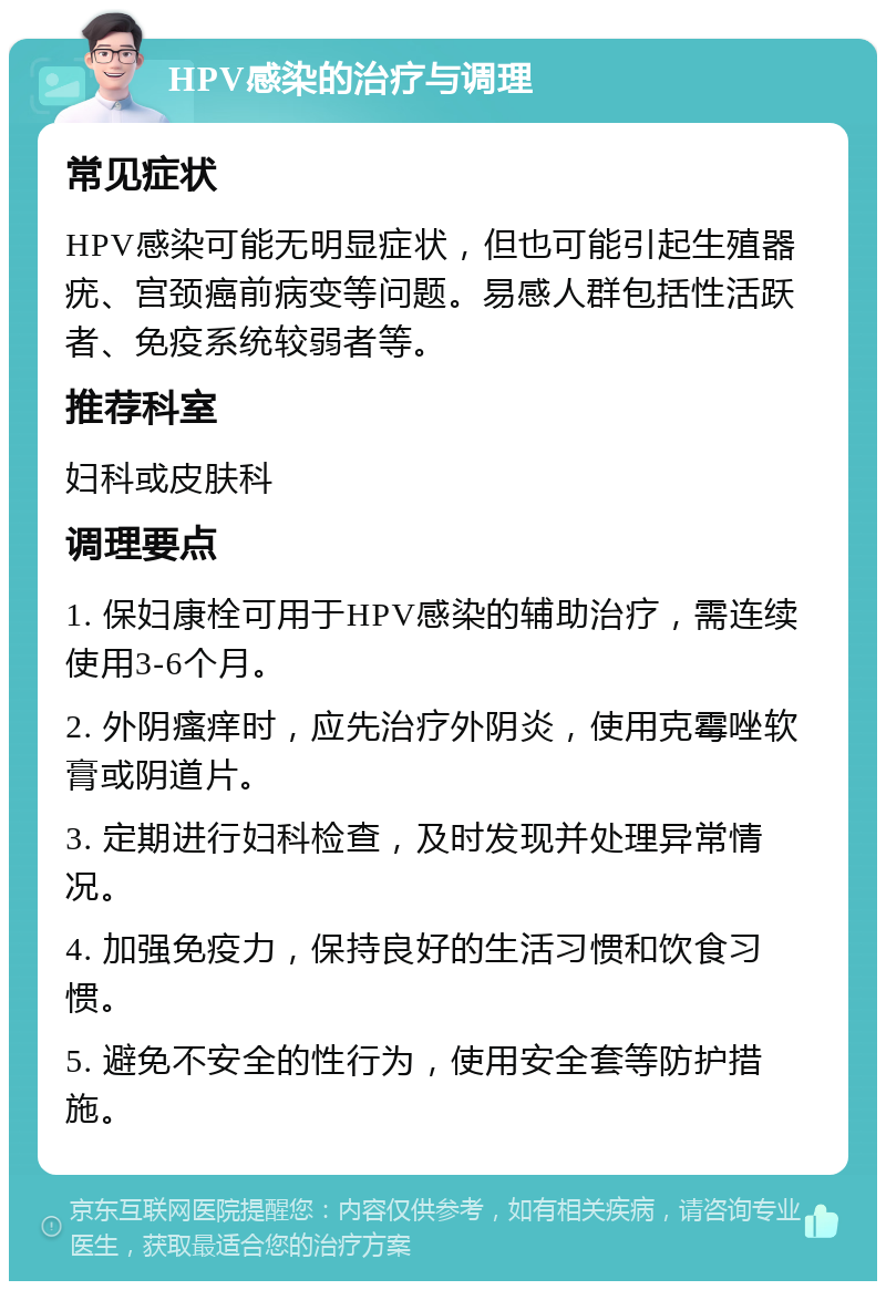 HPV感染的治疗与调理 常见症状 HPV感染可能无明显症状，但也可能引起生殖器疣、宫颈癌前病变等问题。易感人群包括性活跃者、免疫系统较弱者等。 推荐科室 妇科或皮肤科 调理要点 1. 保妇康栓可用于HPV感染的辅助治疗，需连续使用3-6个月。 2. 外阴瘙痒时，应先治疗外阴炎，使用克霉唑软膏或阴道片。 3. 定期进行妇科检查，及时发现并处理异常情况。 4. 加强免疫力，保持良好的生活习惯和饮食习惯。 5. 避免不安全的性行为，使用安全套等防护措施。