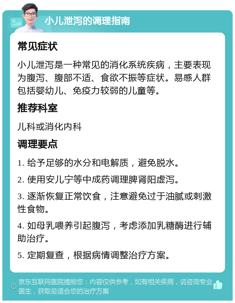 小儿泄泻的调理指南 常见症状 小儿泄泻是一种常见的消化系统疾病，主要表现为腹泻、腹部不适、食欲不振等症状。易感人群包括婴幼儿、免疫力较弱的儿童等。 推荐科室 儿科或消化内科 调理要点 1. 给予足够的水分和电解质，避免脱水。 2. 使用安儿宁等中成药调理脾肾阳虚泻。 3. 逐渐恢复正常饮食，注意避免过于油腻或刺激性食物。 4. 如母乳喂养引起腹泻，考虑添加乳糖酶进行辅助治疗。 5. 定期复查，根据病情调整治疗方案。