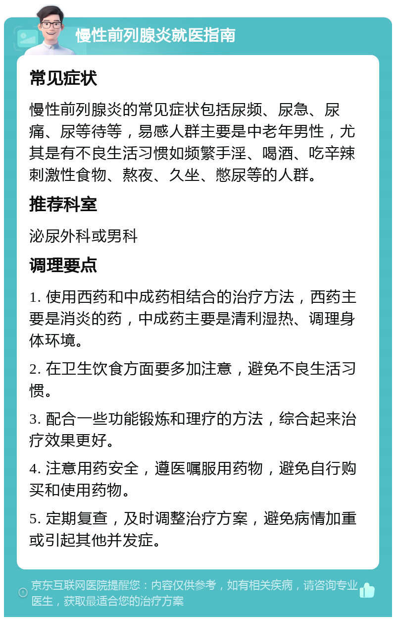 慢性前列腺炎就医指南 常见症状 慢性前列腺炎的常见症状包括尿频、尿急、尿痛、尿等待等，易感人群主要是中老年男性，尤其是有不良生活习惯如频繁手淫、喝酒、吃辛辣刺激性食物、熬夜、久坐、憋尿等的人群。 推荐科室 泌尿外科或男科 调理要点 1. 使用西药和中成药相结合的治疗方法，西药主要是消炎的药，中成药主要是清利湿热、调理身体环境。 2. 在卫生饮食方面要多加注意，避免不良生活习惯。 3. 配合一些功能锻炼和理疗的方法，综合起来治疗效果更好。 4. 注意用药安全，遵医嘱服用药物，避免自行购买和使用药物。 5. 定期复查，及时调整治疗方案，避免病情加重或引起其他并发症。