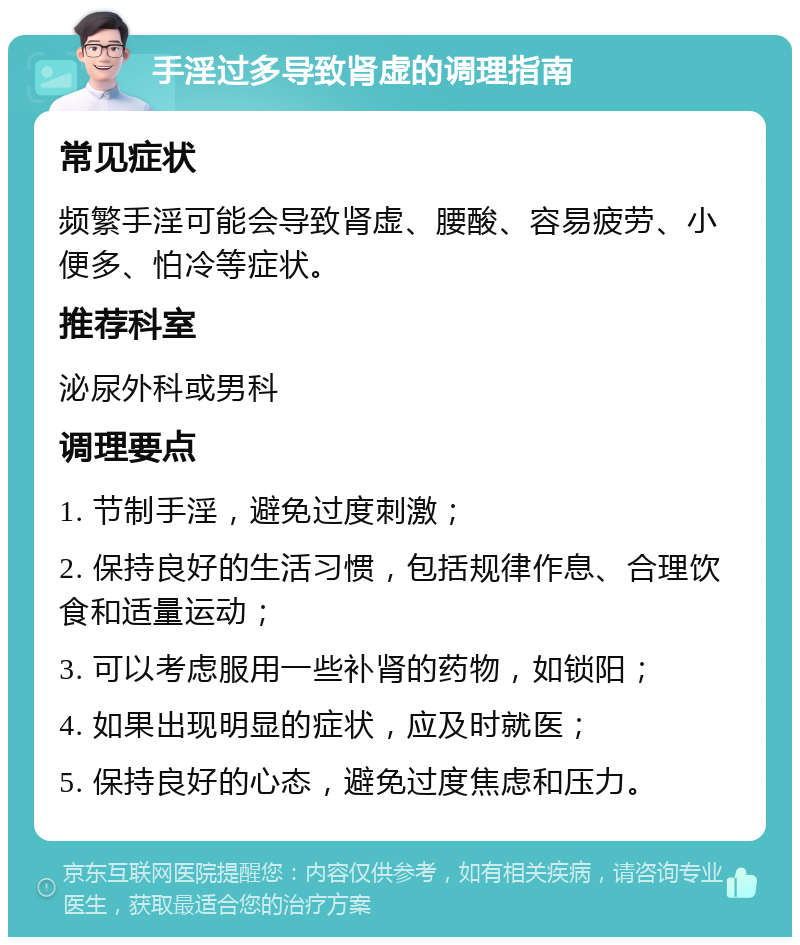 手淫过多导致肾虚的调理指南 常见症状 频繁手淫可能会导致肾虚、腰酸、容易疲劳、小便多、怕冷等症状。 推荐科室 泌尿外科或男科 调理要点 1. 节制手淫，避免过度刺激； 2. 保持良好的生活习惯，包括规律作息、合理饮食和适量运动； 3. 可以考虑服用一些补肾的药物，如锁阳； 4. 如果出现明显的症状，应及时就医； 5. 保持良好的心态，避免过度焦虑和压力。