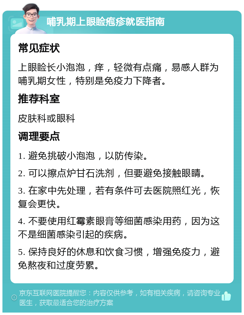 哺乳期上眼睑疱疹就医指南 常见症状 上眼睑长小泡泡，痒，轻微有点痛，易感人群为哺乳期女性，特别是免疫力下降者。 推荐科室 皮肤科或眼科 调理要点 1. 避免挑破小泡泡，以防传染。 2. 可以擦点炉甘石洗剂，但要避免接触眼睛。 3. 在家中先处理，若有条件可去医院照红光，恢复会更快。 4. 不要使用红霉素眼膏等细菌感染用药，因为这不是细菌感染引起的疾病。 5. 保持良好的休息和饮食习惯，增强免疫力，避免熬夜和过度劳累。