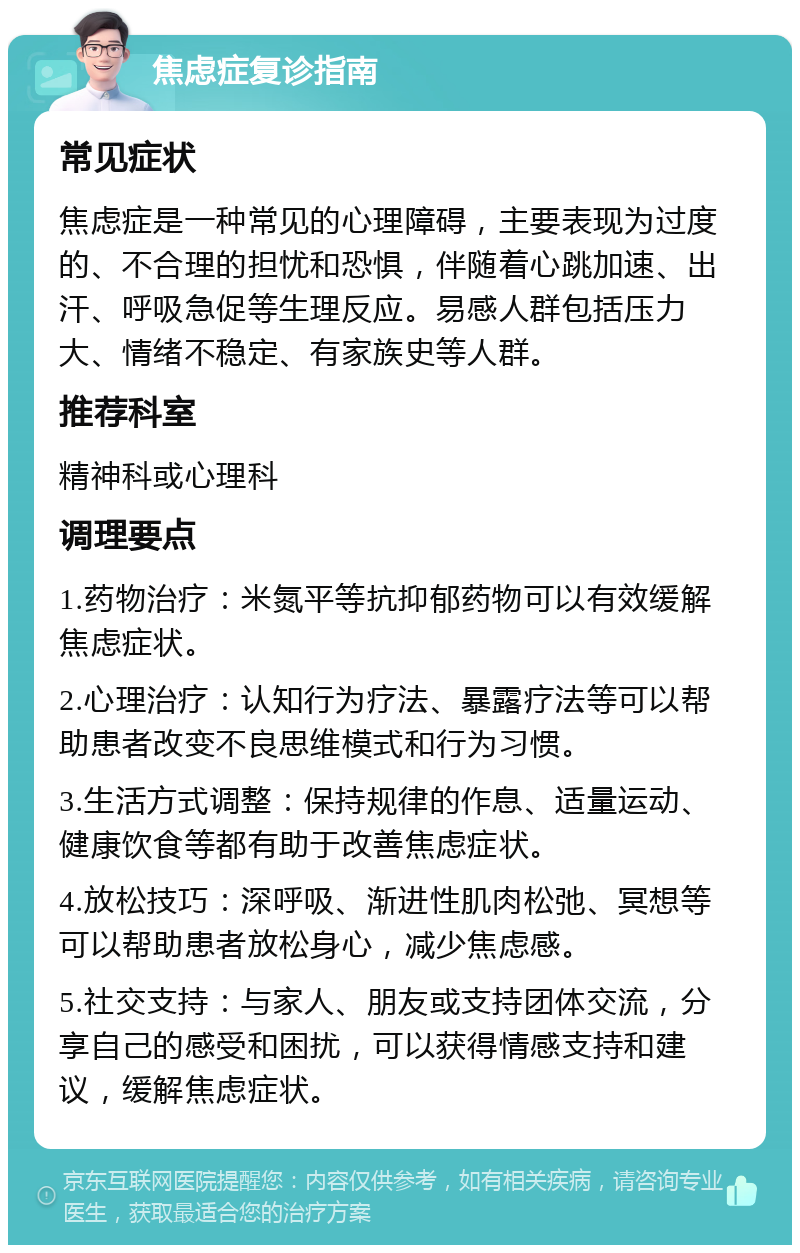 焦虑症复诊指南 常见症状 焦虑症是一种常见的心理障碍，主要表现为过度的、不合理的担忧和恐惧，伴随着心跳加速、出汗、呼吸急促等生理反应。易感人群包括压力大、情绪不稳定、有家族史等人群。 推荐科室 精神科或心理科 调理要点 1.药物治疗：米氮平等抗抑郁药物可以有效缓解焦虑症状。 2.心理治疗：认知行为疗法、暴露疗法等可以帮助患者改变不良思维模式和行为习惯。 3.生活方式调整：保持规律的作息、适量运动、健康饮食等都有助于改善焦虑症状。 4.放松技巧：深呼吸、渐进性肌肉松弛、冥想等可以帮助患者放松身心，减少焦虑感。 5.社交支持：与家人、朋友或支持团体交流，分享自己的感受和困扰，可以获得情感支持和建议，缓解焦虑症状。