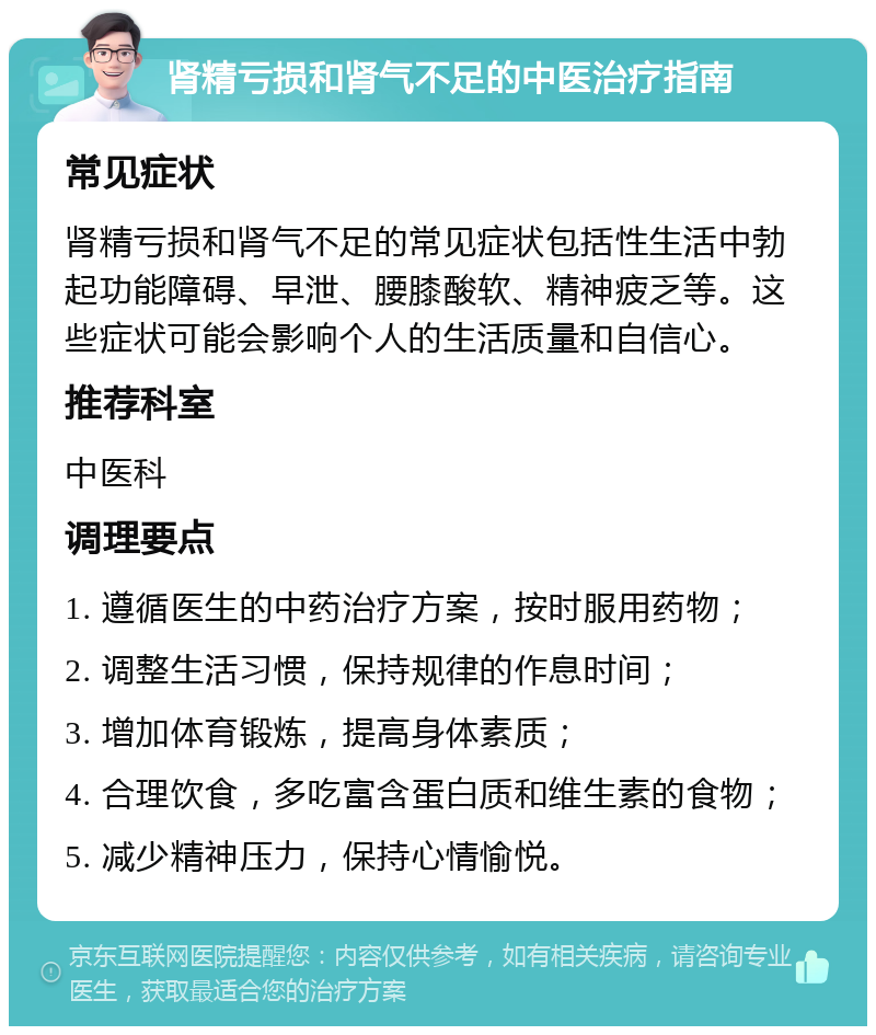 肾精亏损和肾气不足的中医治疗指南 常见症状 肾精亏损和肾气不足的常见症状包括性生活中勃起功能障碍、早泄、腰膝酸软、精神疲乏等。这些症状可能会影响个人的生活质量和自信心。 推荐科室 中医科 调理要点 1. 遵循医生的中药治疗方案，按时服用药物； 2. 调整生活习惯，保持规律的作息时间； 3. 增加体育锻炼，提高身体素质； 4. 合理饮食，多吃富含蛋白质和维生素的食物； 5. 减少精神压力，保持心情愉悦。