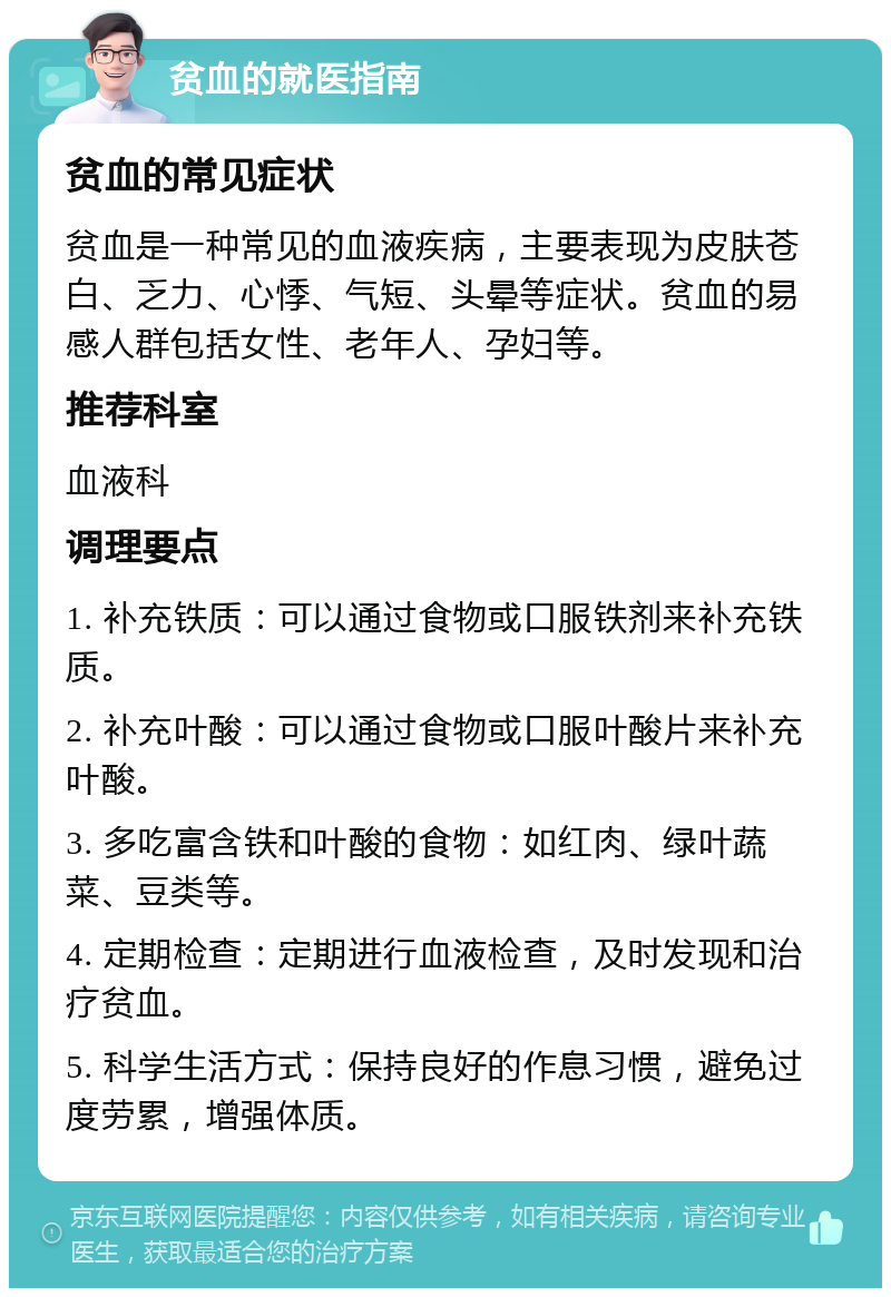 贫血的就医指南 贫血的常见症状 贫血是一种常见的血液疾病，主要表现为皮肤苍白、乏力、心悸、气短、头晕等症状。贫血的易感人群包括女性、老年人、孕妇等。 推荐科室 血液科 调理要点 1. 补充铁质：可以通过食物或口服铁剂来补充铁质。 2. 补充叶酸：可以通过食物或口服叶酸片来补充叶酸。 3. 多吃富含铁和叶酸的食物：如红肉、绿叶蔬菜、豆类等。 4. 定期检查：定期进行血液检查，及时发现和治疗贫血。 5. 科学生活方式：保持良好的作息习惯，避免过度劳累，增强体质。