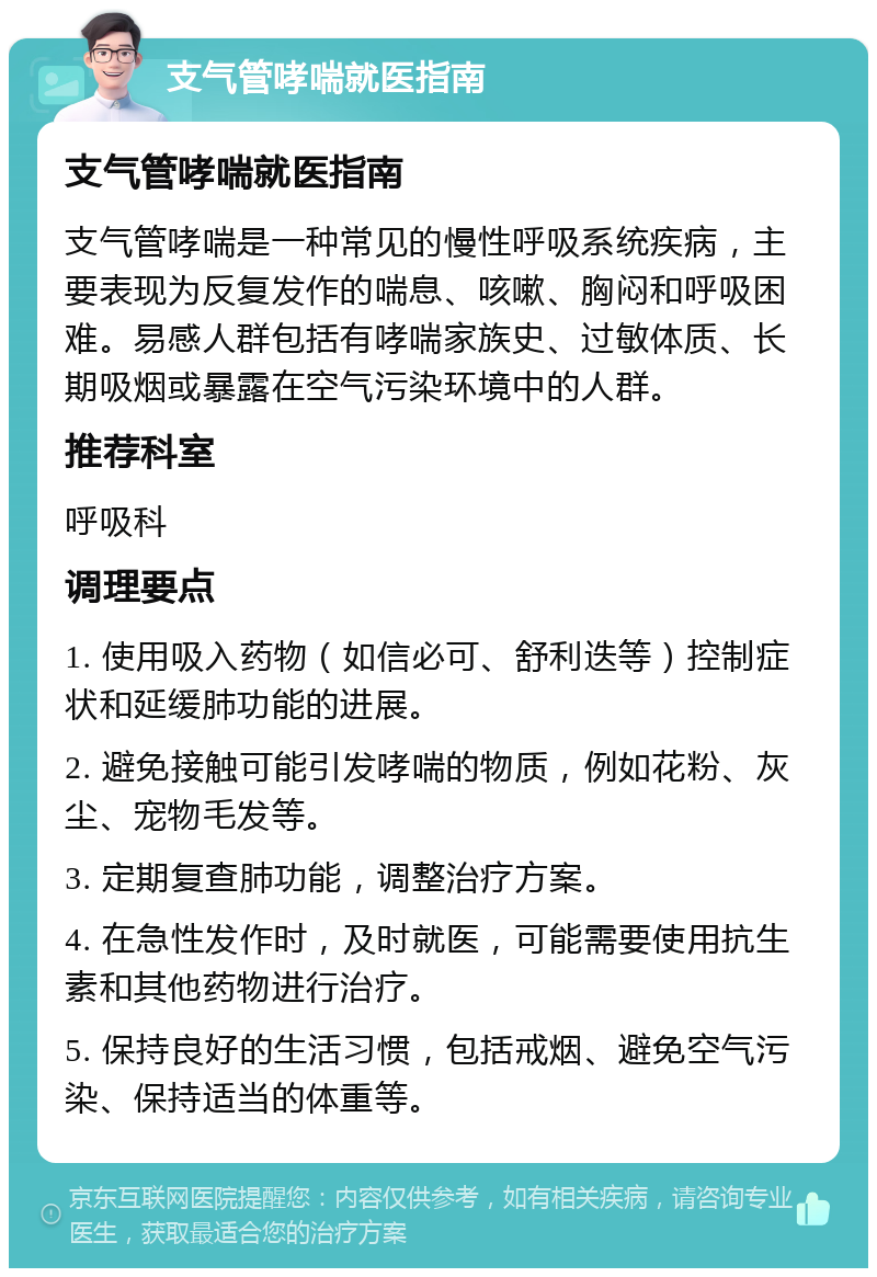 支气管哮喘就医指南 支气管哮喘就医指南 支气管哮喘是一种常见的慢性呼吸系统疾病，主要表现为反复发作的喘息、咳嗽、胸闷和呼吸困难。易感人群包括有哮喘家族史、过敏体质、长期吸烟或暴露在空气污染环境中的人群。 推荐科室 呼吸科 调理要点 1. 使用吸入药物（如信必可、舒利迭等）控制症状和延缓肺功能的进展。 2. 避免接触可能引发哮喘的物质，例如花粉、灰尘、宠物毛发等。 3. 定期复查肺功能，调整治疗方案。 4. 在急性发作时，及时就医，可能需要使用抗生素和其他药物进行治疗。 5. 保持良好的生活习惯，包括戒烟、避免空气污染、保持适当的体重等。