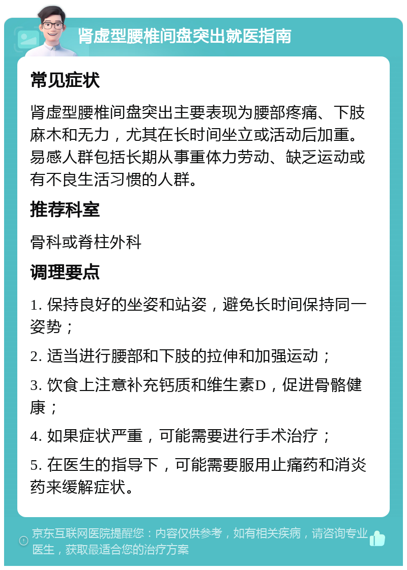 肾虚型腰椎间盘突出就医指南 常见症状 肾虚型腰椎间盘突出主要表现为腰部疼痛、下肢麻木和无力，尤其在长时间坐立或活动后加重。易感人群包括长期从事重体力劳动、缺乏运动或有不良生活习惯的人群。 推荐科室 骨科或脊柱外科 调理要点 1. 保持良好的坐姿和站姿，避免长时间保持同一姿势； 2. 适当进行腰部和下肢的拉伸和加强运动； 3. 饮食上注意补充钙质和维生素D，促进骨骼健康； 4. 如果症状严重，可能需要进行手术治疗； 5. 在医生的指导下，可能需要服用止痛药和消炎药来缓解症状。