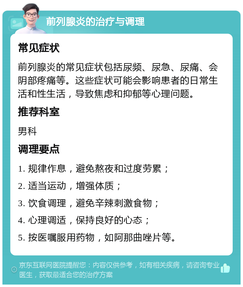 前列腺炎的治疗与调理 常见症状 前列腺炎的常见症状包括尿频、尿急、尿痛、会阴部疼痛等。这些症状可能会影响患者的日常生活和性生活，导致焦虑和抑郁等心理问题。 推荐科室 男科 调理要点 1. 规律作息，避免熬夜和过度劳累； 2. 适当运动，增强体质； 3. 饮食调理，避免辛辣刺激食物； 4. 心理调适，保持良好的心态； 5. 按医嘱服用药物，如阿那曲唑片等。