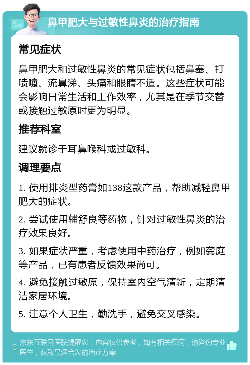 鼻甲肥大与过敏性鼻炎的治疗指南 常见症状 鼻甲肥大和过敏性鼻炎的常见症状包括鼻塞、打喷嚏、流鼻涕、头痛和眼睛不适。这些症状可能会影响日常生活和工作效率，尤其是在季节交替或接触过敏原时更为明显。 推荐科室 建议就诊于耳鼻喉科或过敏科。 调理要点 1. 使用排炎型药膏如138这款产品，帮助减轻鼻甲肥大的症状。 2. 尝试使用辅舒良等药物，针对过敏性鼻炎的治疗效果良好。 3. 如果症状严重，考虑使用中药治疗，例如龚庭等产品，已有患者反馈效果尚可。 4. 避免接触过敏原，保持室内空气清新，定期清洁家居环境。 5. 注意个人卫生，勤洗手，避免交叉感染。