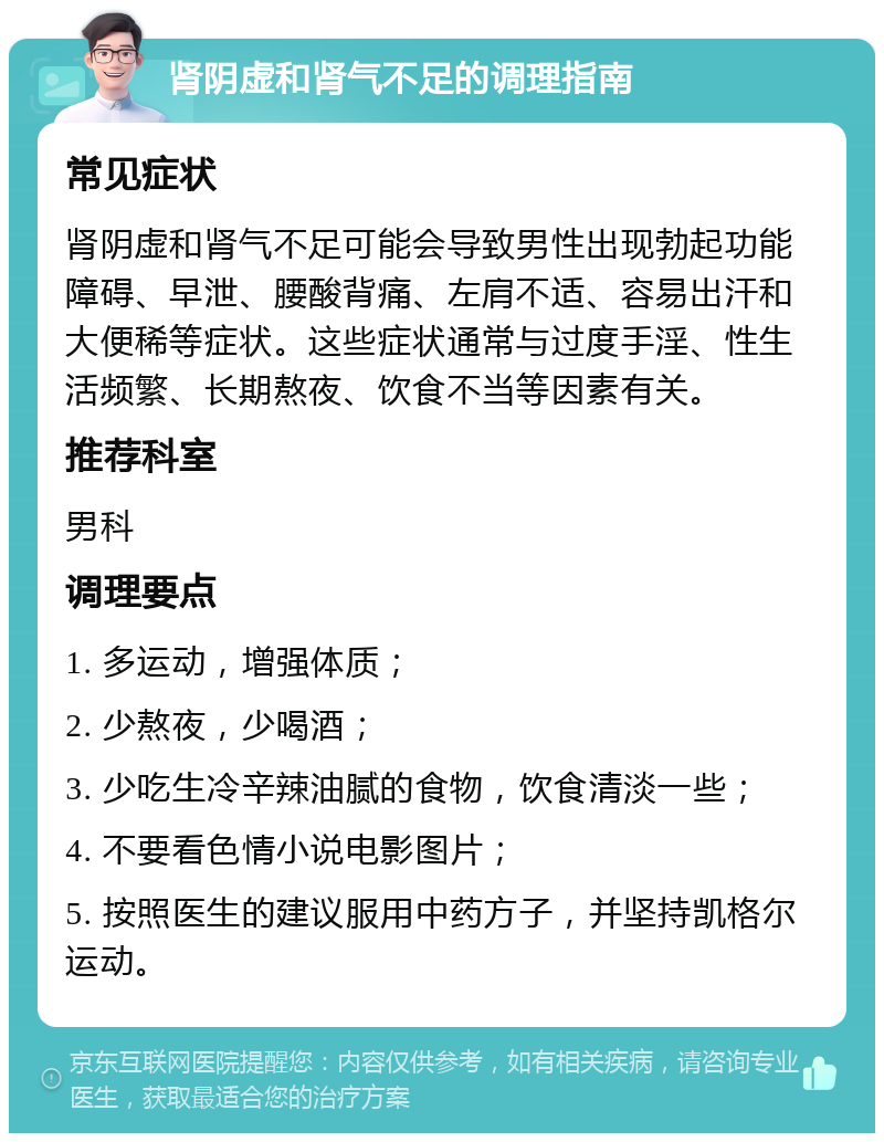 肾阴虚和肾气不足的调理指南 常见症状 肾阴虚和肾气不足可能会导致男性出现勃起功能障碍、早泄、腰酸背痛、左肩不适、容易出汗和大便稀等症状。这些症状通常与过度手淫、性生活频繁、长期熬夜、饮食不当等因素有关。 推荐科室 男科 调理要点 1. 多运动，增强体质； 2. 少熬夜，少喝酒； 3. 少吃生冷辛辣油腻的食物，饮食清淡一些； 4. 不要看色情小说电影图片； 5. 按照医生的建议服用中药方子，并坚持凯格尔运动。