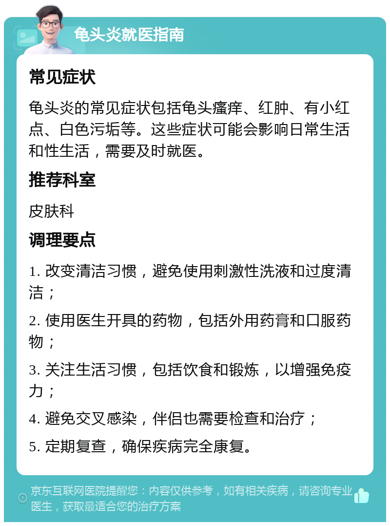 龟头炎就医指南 常见症状 龟头炎的常见症状包括龟头瘙痒、红肿、有小红点、白色污垢等。这些症状可能会影响日常生活和性生活，需要及时就医。 推荐科室 皮肤科 调理要点 1. 改变清洁习惯，避免使用刺激性洗液和过度清洁； 2. 使用医生开具的药物，包括外用药膏和口服药物； 3. 关注生活习惯，包括饮食和锻炼，以增强免疫力； 4. 避免交叉感染，伴侣也需要检查和治疗； 5. 定期复查，确保疾病完全康复。