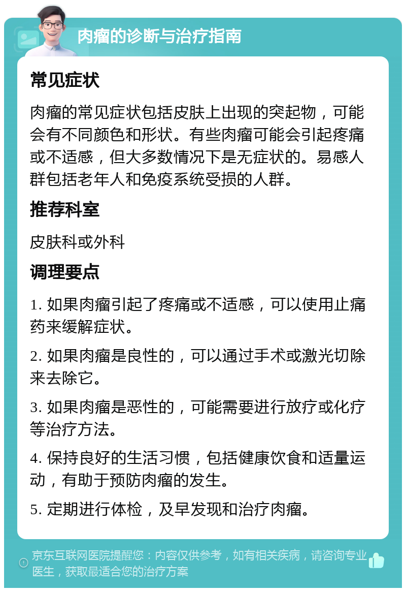 肉瘤的诊断与治疗指南 常见症状 肉瘤的常见症状包括皮肤上出现的突起物，可能会有不同颜色和形状。有些肉瘤可能会引起疼痛或不适感，但大多数情况下是无症状的。易感人群包括老年人和免疫系统受损的人群。 推荐科室 皮肤科或外科 调理要点 1. 如果肉瘤引起了疼痛或不适感，可以使用止痛药来缓解症状。 2. 如果肉瘤是良性的，可以通过手术或激光切除来去除它。 3. 如果肉瘤是恶性的，可能需要进行放疗或化疗等治疗方法。 4. 保持良好的生活习惯，包括健康饮食和适量运动，有助于预防肉瘤的发生。 5. 定期进行体检，及早发现和治疗肉瘤。