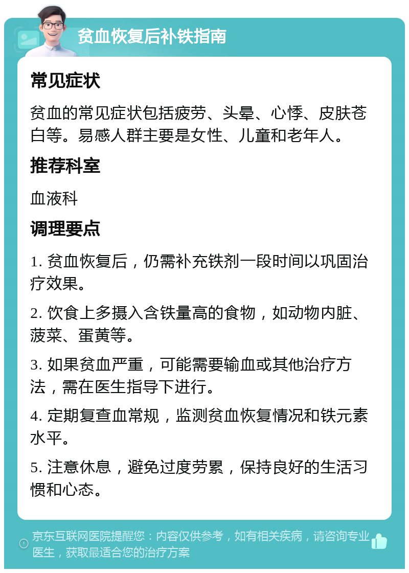 贫血恢复后补铁指南 常见症状 贫血的常见症状包括疲劳、头晕、心悸、皮肤苍白等。易感人群主要是女性、儿童和老年人。 推荐科室 血液科 调理要点 1. 贫血恢复后，仍需补充铁剂一段时间以巩固治疗效果。 2. 饮食上多摄入含铁量高的食物，如动物内脏、菠菜、蛋黄等。 3. 如果贫血严重，可能需要输血或其他治疗方法，需在医生指导下进行。 4. 定期复查血常规，监测贫血恢复情况和铁元素水平。 5. 注意休息，避免过度劳累，保持良好的生活习惯和心态。