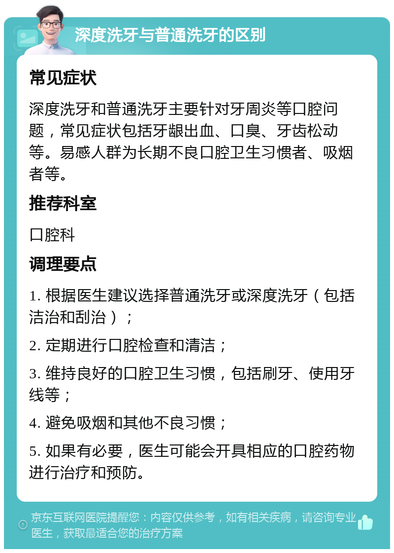 深度洗牙与普通洗牙的区别 常见症状 深度洗牙和普通洗牙主要针对牙周炎等口腔问题，常见症状包括牙龈出血、口臭、牙齿松动等。易感人群为长期不良口腔卫生习惯者、吸烟者等。 推荐科室 口腔科 调理要点 1. 根据医生建议选择普通洗牙或深度洗牙（包括洁治和刮治）； 2. 定期进行口腔检查和清洁； 3. 维持良好的口腔卫生习惯，包括刷牙、使用牙线等； 4. 避免吸烟和其他不良习惯； 5. 如果有必要，医生可能会开具相应的口腔药物进行治疗和预防。