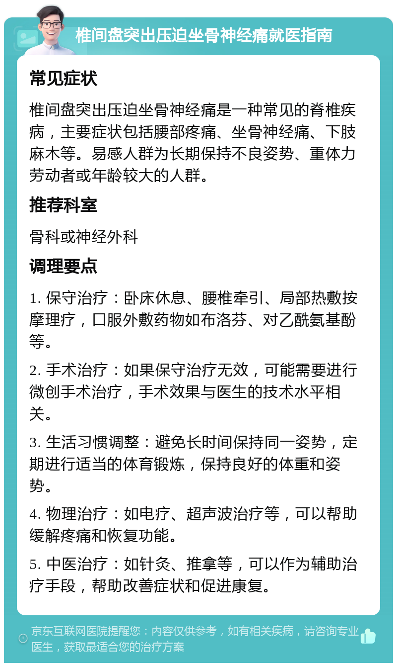 椎间盘突出压迫坐骨神经痛就医指南 常见症状 椎间盘突出压迫坐骨神经痛是一种常见的脊椎疾病，主要症状包括腰部疼痛、坐骨神经痛、下肢麻木等。易感人群为长期保持不良姿势、重体力劳动者或年龄较大的人群。 推荐科室 骨科或神经外科 调理要点 1. 保守治疗：卧床休息、腰椎牵引、局部热敷按摩理疗，口服外敷药物如布洛芬、对乙酰氨基酚等。 2. 手术治疗：如果保守治疗无效，可能需要进行微创手术治疗，手术效果与医生的技术水平相关。 3. 生活习惯调整：避免长时间保持同一姿势，定期进行适当的体育锻炼，保持良好的体重和姿势。 4. 物理治疗：如电疗、超声波治疗等，可以帮助缓解疼痛和恢复功能。 5. 中医治疗：如针灸、推拿等，可以作为辅助治疗手段，帮助改善症状和促进康复。