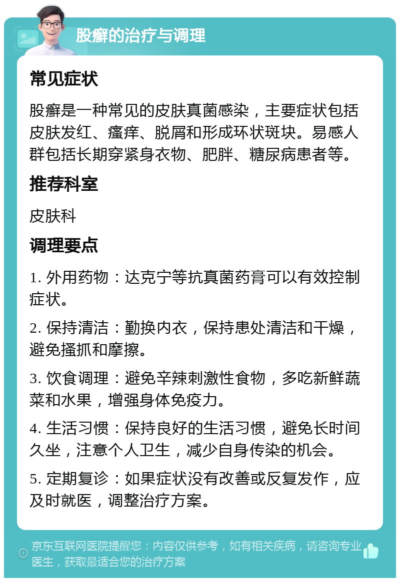 股癣的治疗与调理 常见症状 股癣是一种常见的皮肤真菌感染，主要症状包括皮肤发红、瘙痒、脱屑和形成环状斑块。易感人群包括长期穿紧身衣物、肥胖、糖尿病患者等。 推荐科室 皮肤科 调理要点 1. 外用药物：达克宁等抗真菌药膏可以有效控制症状。 2. 保持清洁：勤换内衣，保持患处清洁和干燥，避免搔抓和摩擦。 3. 饮食调理：避免辛辣刺激性食物，多吃新鲜蔬菜和水果，增强身体免疫力。 4. 生活习惯：保持良好的生活习惯，避免长时间久坐，注意个人卫生，减少自身传染的机会。 5. 定期复诊：如果症状没有改善或反复发作，应及时就医，调整治疗方案。