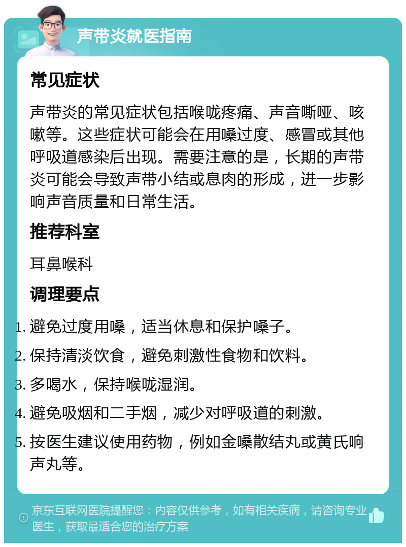 声带炎就医指南 常见症状 声带炎的常见症状包括喉咙疼痛、声音嘶哑、咳嗽等。这些症状可能会在用嗓过度、感冒或其他呼吸道感染后出现。需要注意的是，长期的声带炎可能会导致声带小结或息肉的形成，进一步影响声音质量和日常生活。 推荐科室 耳鼻喉科 调理要点 避免过度用嗓，适当休息和保护嗓子。 保持清淡饮食，避免刺激性食物和饮料。 多喝水，保持喉咙湿润。 避免吸烟和二手烟，减少对呼吸道的刺激。 按医生建议使用药物，例如金嗓散结丸或黄氏响声丸等。