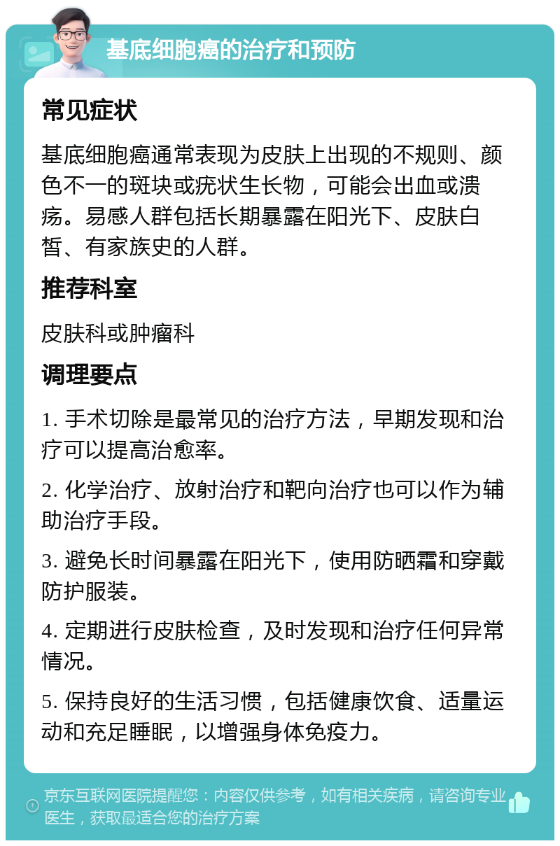 基底细胞癌的治疗和预防 常见症状 基底细胞癌通常表现为皮肤上出现的不规则、颜色不一的斑块或疣状生长物，可能会出血或溃疡。易感人群包括长期暴露在阳光下、皮肤白皙、有家族史的人群。 推荐科室 皮肤科或肿瘤科 调理要点 1. 手术切除是最常见的治疗方法，早期发现和治疗可以提高治愈率。 2. 化学治疗、放射治疗和靶向治疗也可以作为辅助治疗手段。 3. 避免长时间暴露在阳光下，使用防晒霜和穿戴防护服装。 4. 定期进行皮肤检查，及时发现和治疗任何异常情况。 5. 保持良好的生活习惯，包括健康饮食、适量运动和充足睡眠，以增强身体免疫力。