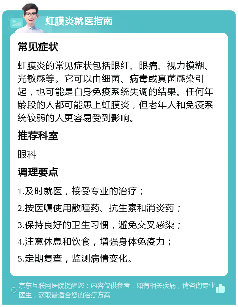 虹膜炎就医指南 常见症状 虹膜炎的常见症状包括眼红、眼痛、视力模糊、光敏感等。它可以由细菌、病毒或真菌感染引起，也可能是自身免疫系统失调的结果。任何年龄段的人都可能患上虹膜炎，但老年人和免疫系统较弱的人更容易受到影响。 推荐科室 眼科 调理要点 1.及时就医，接受专业的治疗； 2.按医嘱使用散瞳药、抗生素和消炎药； 3.保持良好的卫生习惯，避免交叉感染； 4.注意休息和饮食，增强身体免疫力； 5.定期复查，监测病情变化。