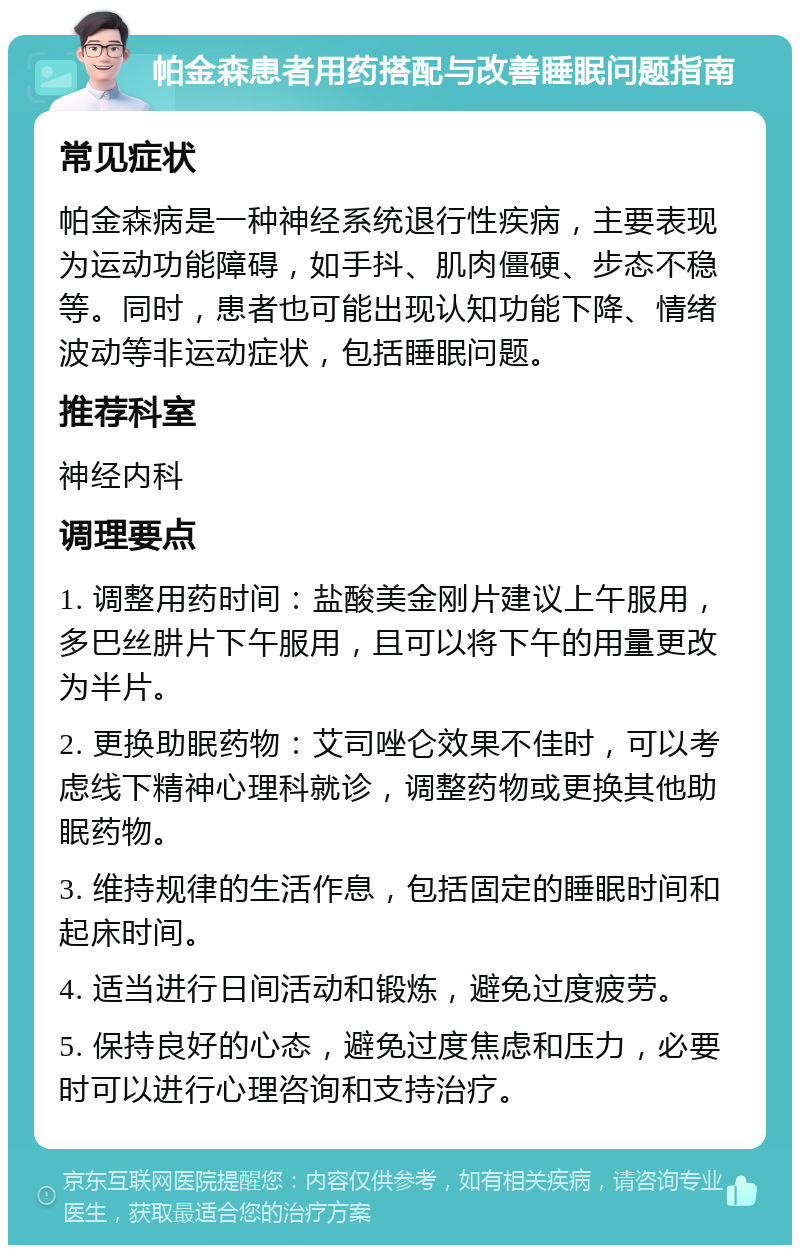 帕金森患者用药搭配与改善睡眠问题指南 常见症状 帕金森病是一种神经系统退行性疾病，主要表现为运动功能障碍，如手抖、肌肉僵硬、步态不稳等。同时，患者也可能出现认知功能下降、情绪波动等非运动症状，包括睡眠问题。 推荐科室 神经内科 调理要点 1. 调整用药时间：盐酸美金刚片建议上午服用，多巴丝肼片下午服用，且可以将下午的用量更改为半片。 2. 更换助眠药物：艾司唑仑效果不佳时，可以考虑线下精神心理科就诊，调整药物或更换其他助眠药物。 3. 维持规律的生活作息，包括固定的睡眠时间和起床时间。 4. 适当进行日间活动和锻炼，避免过度疲劳。 5. 保持良好的心态，避免过度焦虑和压力，必要时可以进行心理咨询和支持治疗。