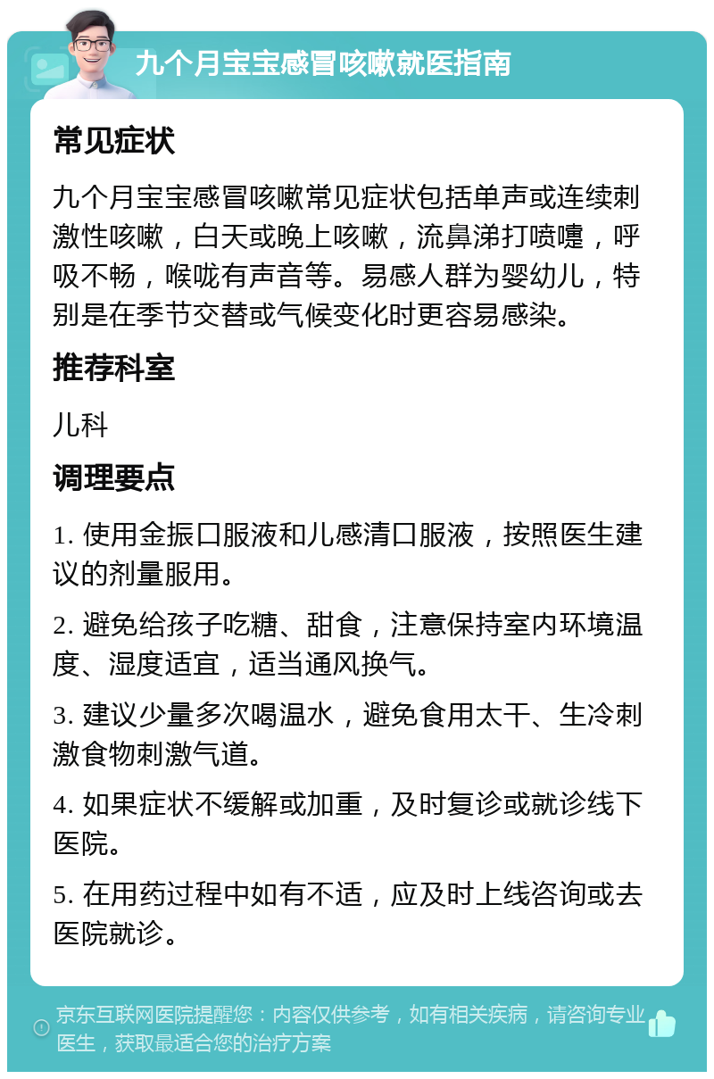 九个月宝宝感冒咳嗽就医指南 常见症状 九个月宝宝感冒咳嗽常见症状包括单声或连续刺激性咳嗽，白天或晚上咳嗽，流鼻涕打喷嚏，呼吸不畅，喉咙有声音等。易感人群为婴幼儿，特别是在季节交替或气候变化时更容易感染。 推荐科室 儿科 调理要点 1. 使用金振口服液和儿感清口服液，按照医生建议的剂量服用。 2. 避免给孩子吃糖、甜食，注意保持室内环境温度、湿度适宜，适当通风换气。 3. 建议少量多次喝温水，避免食用太干、生冷刺激食物刺激气道。 4. 如果症状不缓解或加重，及时复诊或就诊线下医院。 5. 在用药过程中如有不适，应及时上线咨询或去医院就诊。