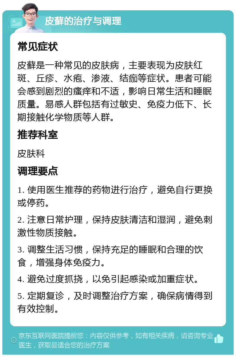 皮藓的治疗与调理 常见症状 皮藓是一种常见的皮肤病，主要表现为皮肤红斑、丘疹、水疱、渗液、结痂等症状。患者可能会感到剧烈的瘙痒和不适，影响日常生活和睡眠质量。易感人群包括有过敏史、免疫力低下、长期接触化学物质等人群。 推荐科室 皮肤科 调理要点 1. 使用医生推荐的药物进行治疗，避免自行更换或停药。 2. 注意日常护理，保持皮肤清洁和湿润，避免刺激性物质接触。 3. 调整生活习惯，保持充足的睡眠和合理的饮食，增强身体免疫力。 4. 避免过度抓挠，以免引起感染或加重症状。 5. 定期复诊，及时调整治疗方案，确保病情得到有效控制。