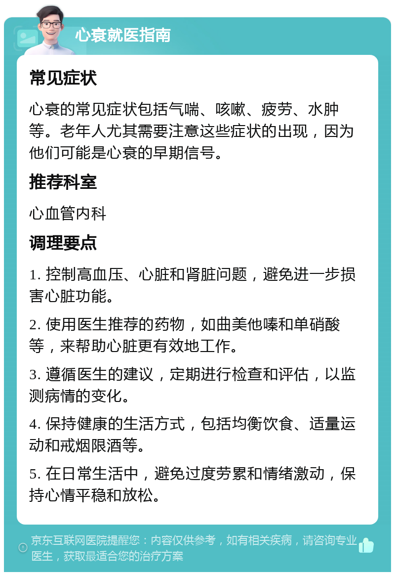 心衰就医指南 常见症状 心衰的常见症状包括气喘、咳嗽、疲劳、水肿等。老年人尤其需要注意这些症状的出现，因为他们可能是心衰的早期信号。 推荐科室 心血管内科 调理要点 1. 控制高血压、心脏和肾脏问题，避免进一步损害心脏功能。 2. 使用医生推荐的药物，如曲美他嗪和单硝酸等，来帮助心脏更有效地工作。 3. 遵循医生的建议，定期进行检查和评估，以监测病情的变化。 4. 保持健康的生活方式，包括均衡饮食、适量运动和戒烟限酒等。 5. 在日常生活中，避免过度劳累和情绪激动，保持心情平稳和放松。