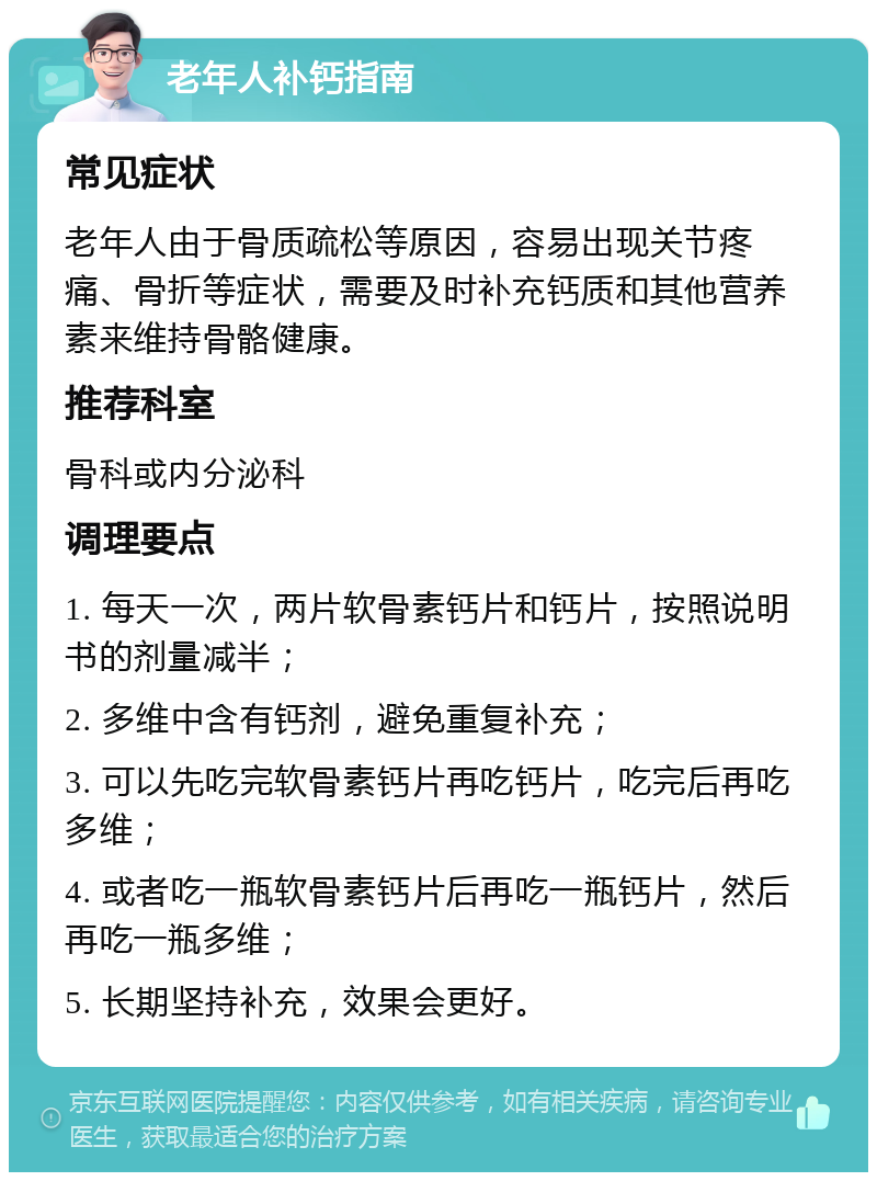 老年人补钙指南 常见症状 老年人由于骨质疏松等原因，容易出现关节疼痛、骨折等症状，需要及时补充钙质和其他营养素来维持骨骼健康。 推荐科室 骨科或内分泌科 调理要点 1. 每天一次，两片软骨素钙片和钙片，按照说明书的剂量减半； 2. 多维中含有钙剂，避免重复补充； 3. 可以先吃完软骨素钙片再吃钙片，吃完后再吃多维； 4. 或者吃一瓶软骨素钙片后再吃一瓶钙片，然后再吃一瓶多维； 5. 长期坚持补充，效果会更好。