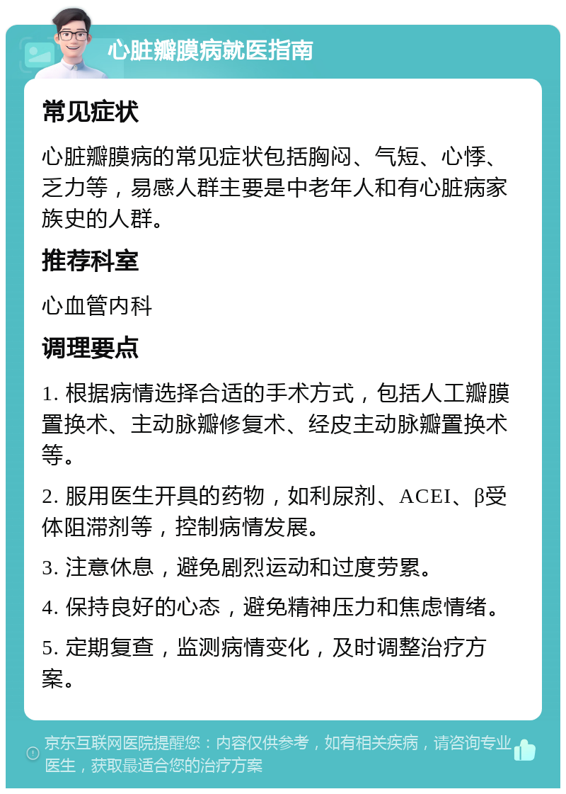 心脏瓣膜病就医指南 常见症状 心脏瓣膜病的常见症状包括胸闷、气短、心悸、乏力等，易感人群主要是中老年人和有心脏病家族史的人群。 推荐科室 心血管内科 调理要点 1. 根据病情选择合适的手术方式，包括人工瓣膜置换术、主动脉瓣修复术、经皮主动脉瓣置换术等。 2. 服用医生开具的药物，如利尿剂、ACEI、β受体阻滞剂等，控制病情发展。 3. 注意休息，避免剧烈运动和过度劳累。 4. 保持良好的心态，避免精神压力和焦虑情绪。 5. 定期复查，监测病情变化，及时调整治疗方案。