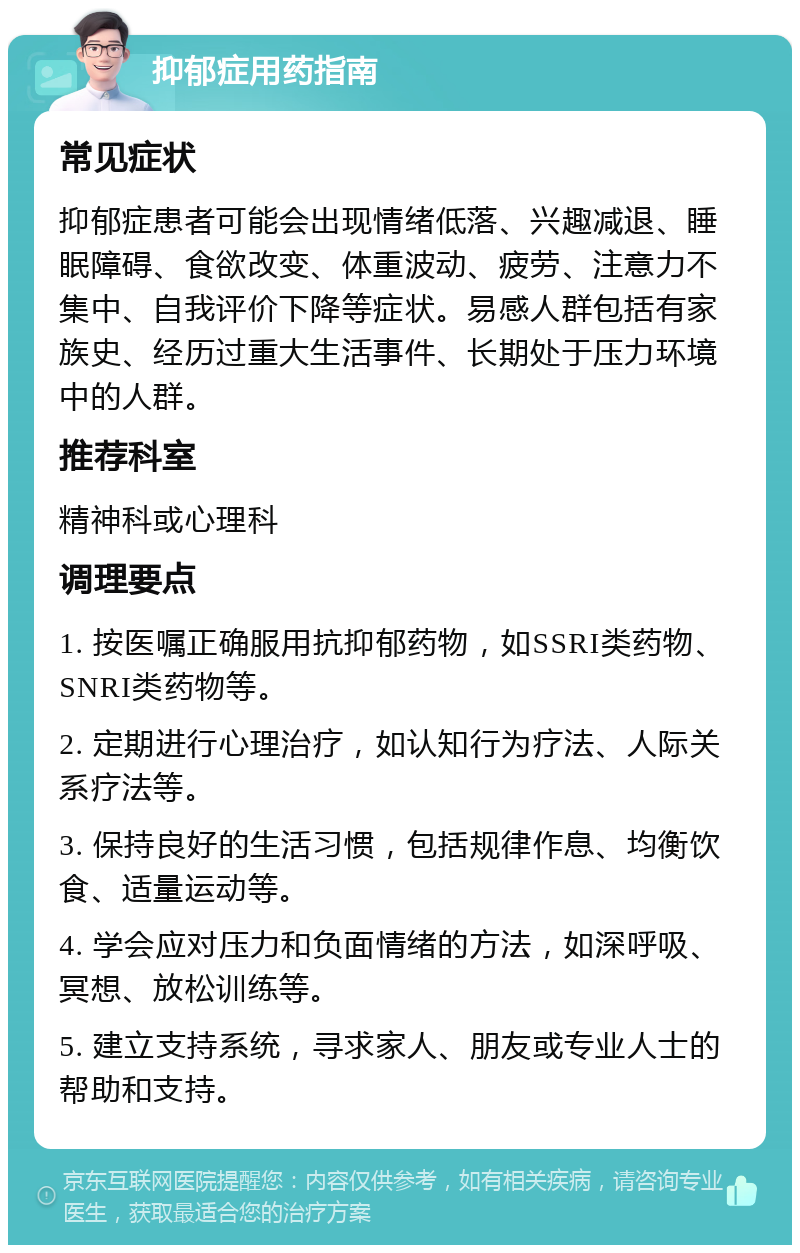 抑郁症用药指南 常见症状 抑郁症患者可能会出现情绪低落、兴趣减退、睡眠障碍、食欲改变、体重波动、疲劳、注意力不集中、自我评价下降等症状。易感人群包括有家族史、经历过重大生活事件、长期处于压力环境中的人群。 推荐科室 精神科或心理科 调理要点 1. 按医嘱正确服用抗抑郁药物，如SSRI类药物、SNRI类药物等。 2. 定期进行心理治疗，如认知行为疗法、人际关系疗法等。 3. 保持良好的生活习惯，包括规律作息、均衡饮食、适量运动等。 4. 学会应对压力和负面情绪的方法，如深呼吸、冥想、放松训练等。 5. 建立支持系统，寻求家人、朋友或专业人士的帮助和支持。