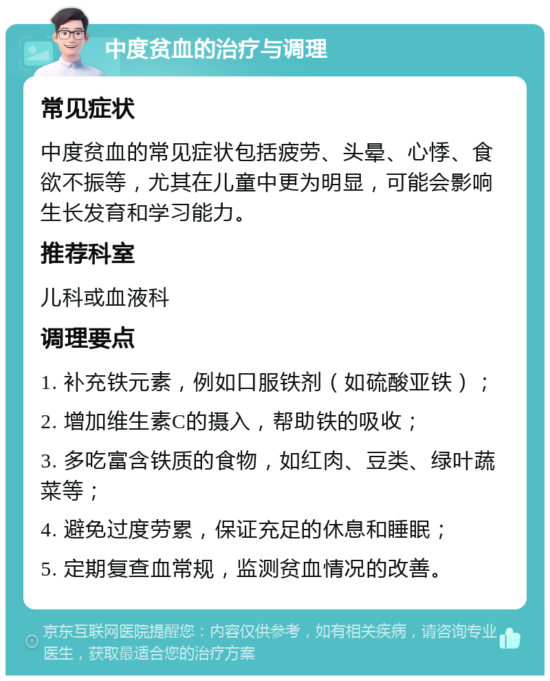 中度贫血的治疗与调理 常见症状 中度贫血的常见症状包括疲劳、头晕、心悸、食欲不振等，尤其在儿童中更为明显，可能会影响生长发育和学习能力。 推荐科室 儿科或血液科 调理要点 1. 补充铁元素，例如口服铁剂（如硫酸亚铁）； 2. 增加维生素C的摄入，帮助铁的吸收； 3. 多吃富含铁质的食物，如红肉、豆类、绿叶蔬菜等； 4. 避免过度劳累，保证充足的休息和睡眠； 5. 定期复查血常规，监测贫血情况的改善。