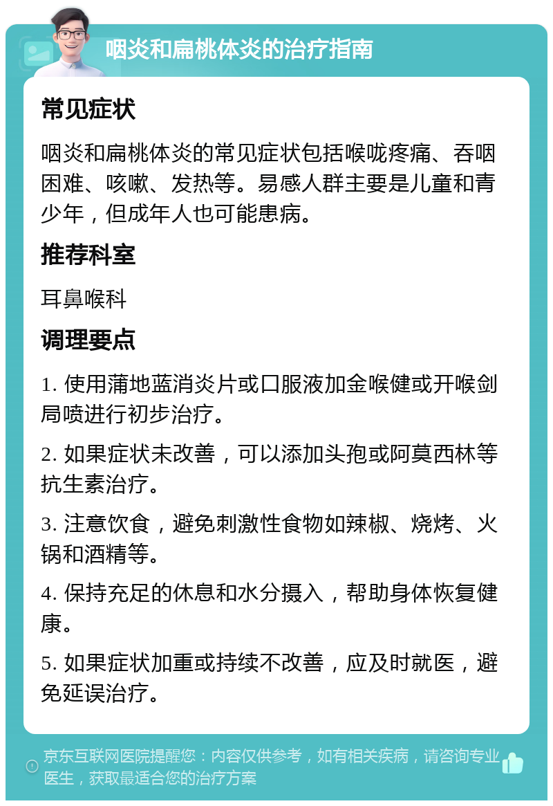 咽炎和扁桃体炎的治疗指南 常见症状 咽炎和扁桃体炎的常见症状包括喉咙疼痛、吞咽困难、咳嗽、发热等。易感人群主要是儿童和青少年，但成年人也可能患病。 推荐科室 耳鼻喉科 调理要点 1. 使用蒲地蓝消炎片或口服液加金喉健或开喉剑局喷进行初步治疗。 2. 如果症状未改善，可以添加头孢或阿莫西林等抗生素治疗。 3. 注意饮食，避免刺激性食物如辣椒、烧烤、火锅和酒精等。 4. 保持充足的休息和水分摄入，帮助身体恢复健康。 5. 如果症状加重或持续不改善，应及时就医，避免延误治疗。