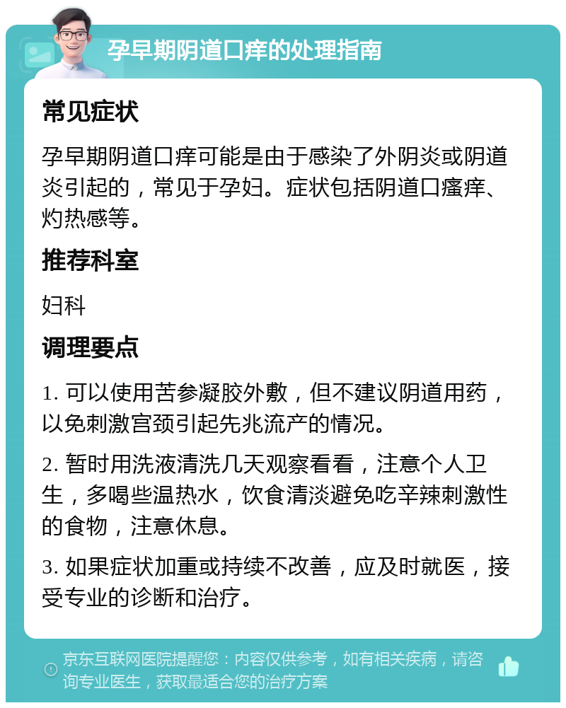 孕早期阴道口痒的处理指南 常见症状 孕早期阴道口痒可能是由于感染了外阴炎或阴道炎引起的，常见于孕妇。症状包括阴道口瘙痒、灼热感等。 推荐科室 妇科 调理要点 1. 可以使用苦参凝胶外敷，但不建议阴道用药，以免刺激宫颈引起先兆流产的情况。 2. 暂时用洗液清洗几天观察看看，注意个人卫生，多喝些温热水，饮食清淡避免吃辛辣刺激性的食物，注意休息。 3. 如果症状加重或持续不改善，应及时就医，接受专业的诊断和治疗。