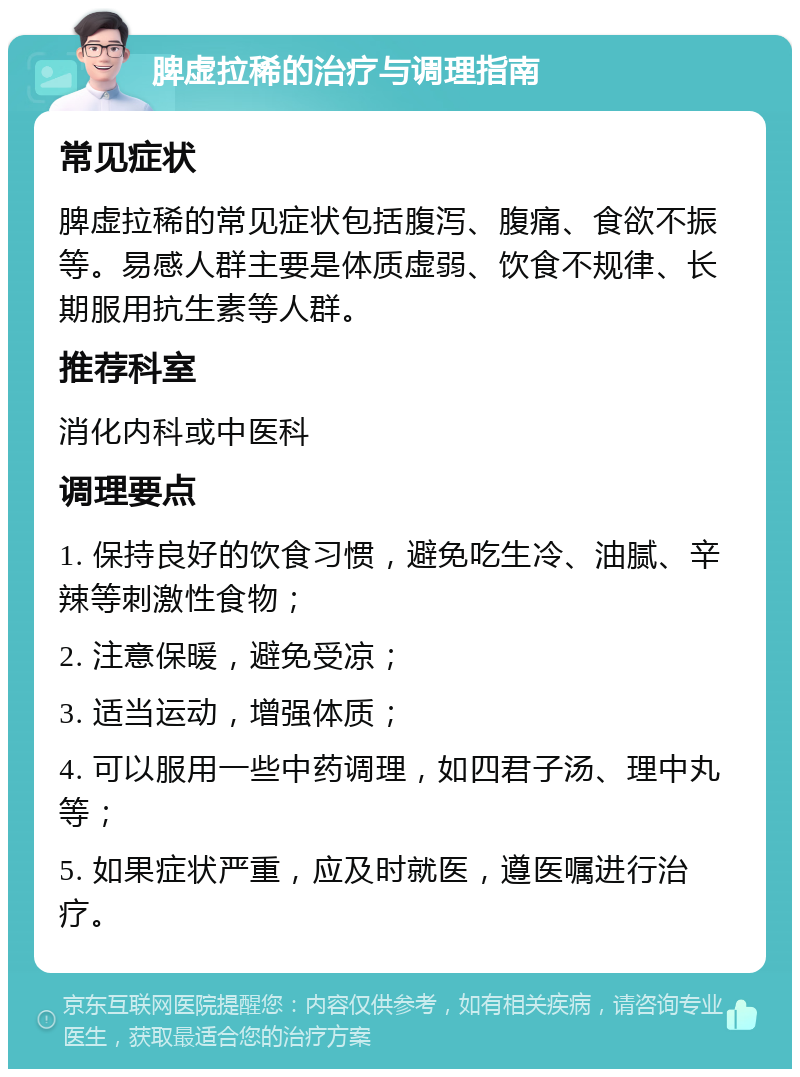 脾虚拉稀的治疗与调理指南 常见症状 脾虚拉稀的常见症状包括腹泻、腹痛、食欲不振等。易感人群主要是体质虚弱、饮食不规律、长期服用抗生素等人群。 推荐科室 消化内科或中医科 调理要点 1. 保持良好的饮食习惯，避免吃生冷、油腻、辛辣等刺激性食物； 2. 注意保暖，避免受凉； 3. 适当运动，增强体质； 4. 可以服用一些中药调理，如四君子汤、理中丸等； 5. 如果症状严重，应及时就医，遵医嘱进行治疗。