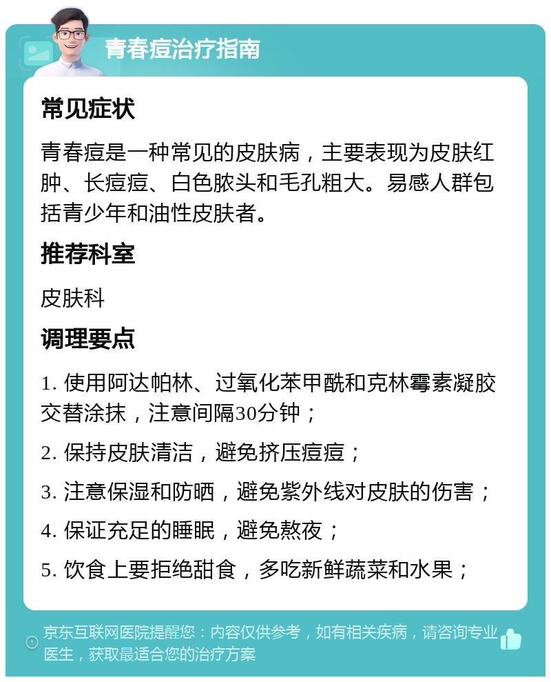 青春痘治疗指南 常见症状 青春痘是一种常见的皮肤病，主要表现为皮肤红肿、长痘痘、白色脓头和毛孔粗大。易感人群包括青少年和油性皮肤者。 推荐科室 皮肤科 调理要点 1. 使用阿达帕林、过氧化苯甲酰和克林霉素凝胶交替涂抹，注意间隔30分钟； 2. 保持皮肤清洁，避免挤压痘痘； 3. 注意保湿和防晒，避免紫外线对皮肤的伤害； 4. 保证充足的睡眠，避免熬夜； 5. 饮食上要拒绝甜食，多吃新鲜蔬菜和水果；