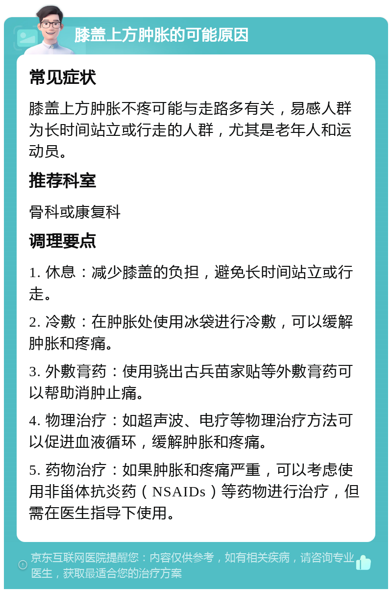 膝盖上方肿胀的可能原因 常见症状 膝盖上方肿胀不疼可能与走路多有关，易感人群为长时间站立或行走的人群，尤其是老年人和运动员。 推荐科室 骨科或康复科 调理要点 1. 休息：减少膝盖的负担，避免长时间站立或行走。 2. 冷敷：在肿胀处使用冰袋进行冷敷，可以缓解肿胀和疼痛。 3. 外敷膏药：使用骁出古兵苗家贴等外敷膏药可以帮助消肿止痛。 4. 物理治疗：如超声波、电疗等物理治疗方法可以促进血液循环，缓解肿胀和疼痛。 5. 药物治疗：如果肿胀和疼痛严重，可以考虑使用非甾体抗炎药（NSAIDs）等药物进行治疗，但需在医生指导下使用。