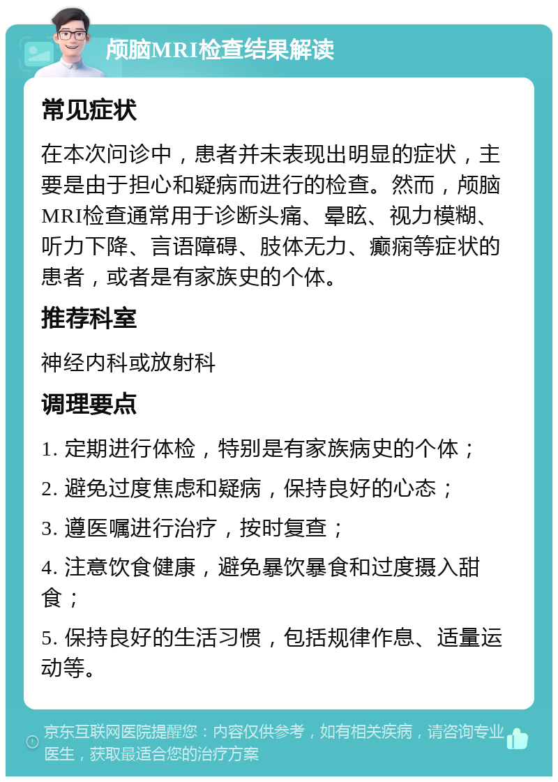 颅脑MRI检查结果解读 常见症状 在本次问诊中，患者并未表现出明显的症状，主要是由于担心和疑病而进行的检查。然而，颅脑MRI检查通常用于诊断头痛、晕眩、视力模糊、听力下降、言语障碍、肢体无力、癫痫等症状的患者，或者是有家族史的个体。 推荐科室 神经内科或放射科 调理要点 1. 定期进行体检，特别是有家族病史的个体； 2. 避免过度焦虑和疑病，保持良好的心态； 3. 遵医嘱进行治疗，按时复查； 4. 注意饮食健康，避免暴饮暴食和过度摄入甜食； 5. 保持良好的生活习惯，包括规律作息、适量运动等。