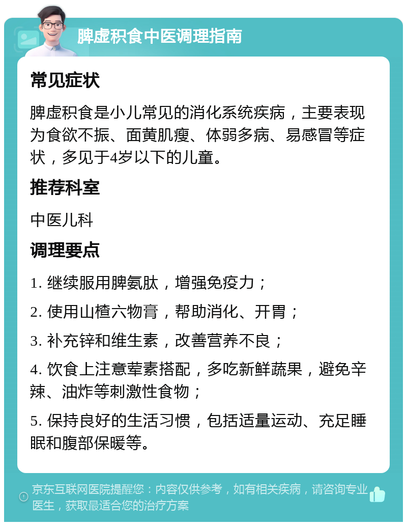 脾虚积食中医调理指南 常见症状 脾虚积食是小儿常见的消化系统疾病，主要表现为食欲不振、面黄肌瘦、体弱多病、易感冒等症状，多见于4岁以下的儿童。 推荐科室 中医儿科 调理要点 1. 继续服用脾氨肽，增强免疫力； 2. 使用山楂六物膏，帮助消化、开胃； 3. 补充锌和维生素，改善营养不良； 4. 饮食上注意荤素搭配，多吃新鲜蔬果，避免辛辣、油炸等刺激性食物； 5. 保持良好的生活习惯，包括适量运动、充足睡眠和腹部保暖等。